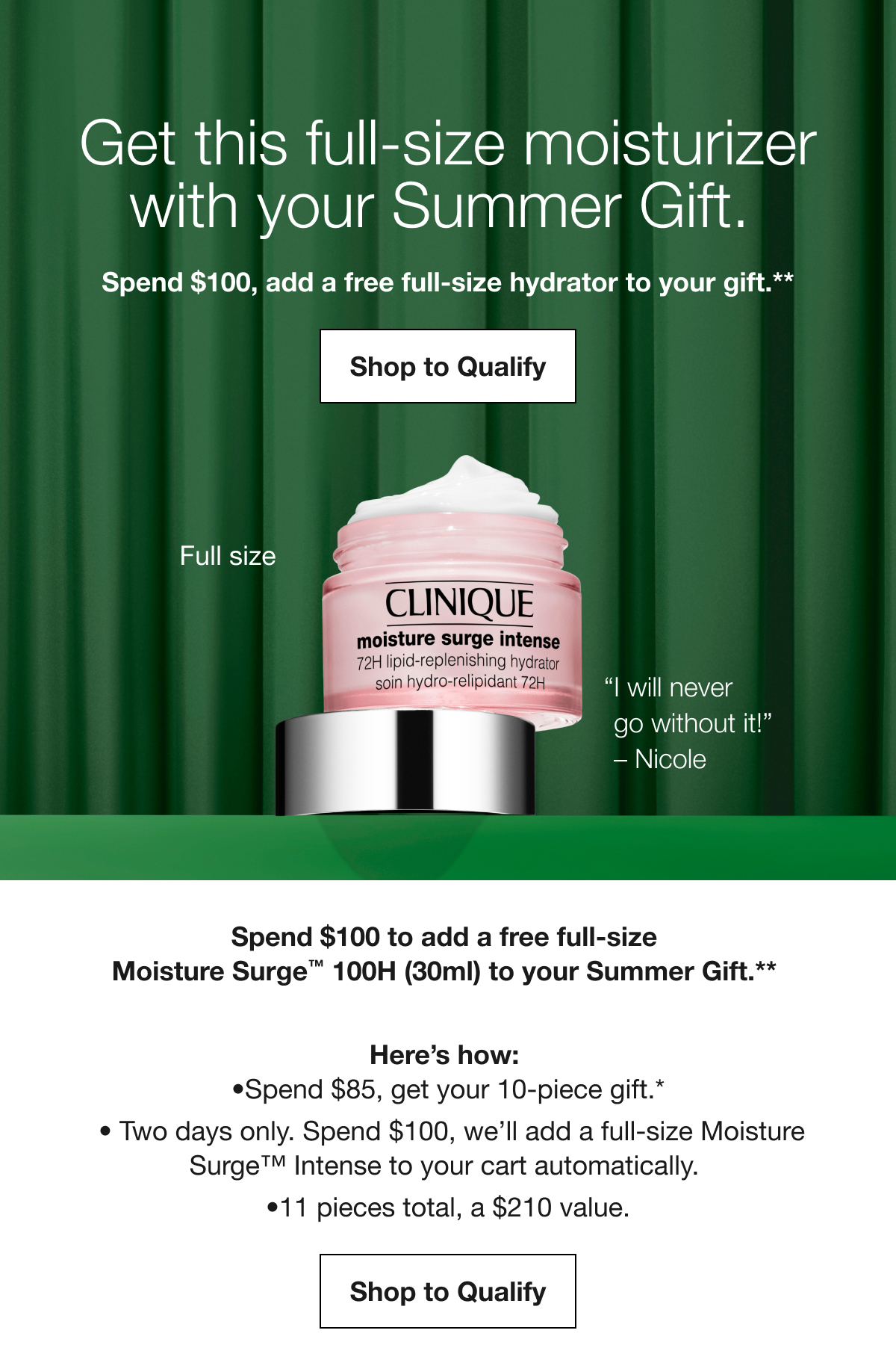 Get this full-size moisturizer with your Summer Gift. Spend $100, add a free full-size hydrator to your gift.** Shop to Qualify | Full size | “I will never go without it!” - Nicole | Spend $100 to add a free full-size Moisture Surge TM 100H (30ml) to your Summer Gift.** Here’s how: Spend $85, get your 10-piece gift.* | Two days only. Spend $100, we’ll add a full-size Moisture Surge TM Intense to your cart automatically. | 11 pieces total, a $210 value. Shop to Qualify
