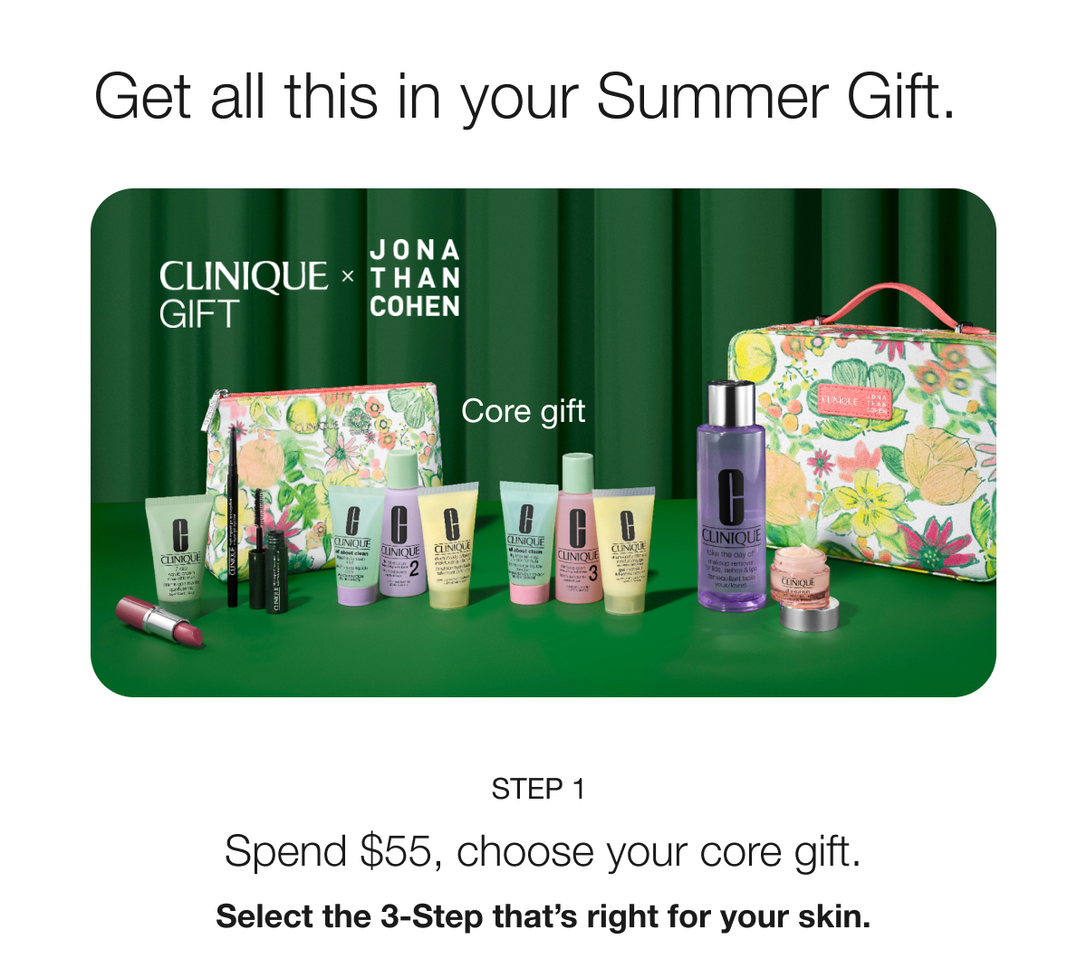 Get all this in your Summer Gift. CLINIQUE GIFT x JONATHAN COHEN | Core gift | STEP 1 Spend $55, choose your core gift. Select the 3-Step that’s right for your skin.