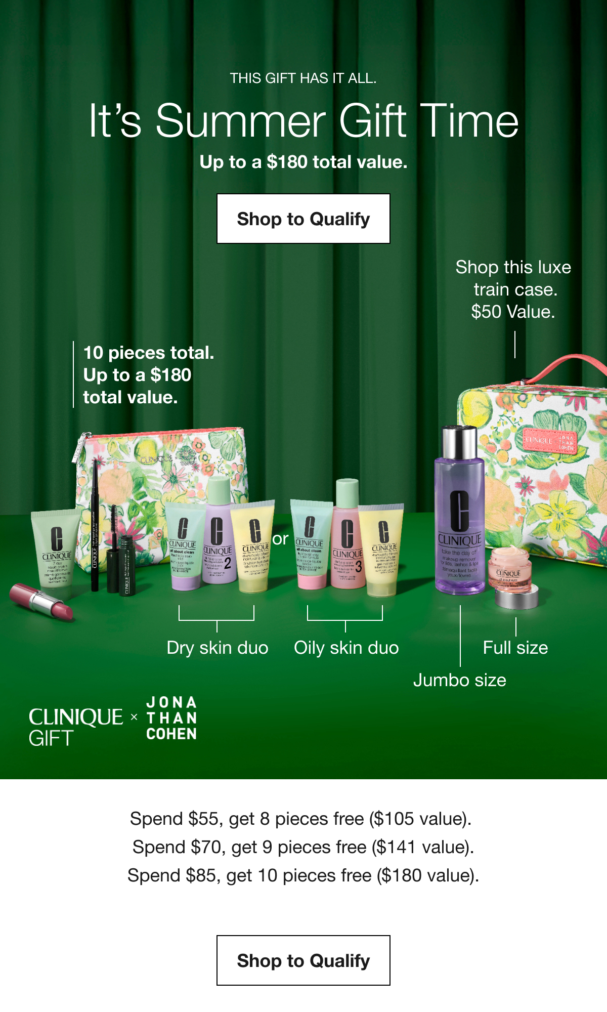 THIS GIFT HAS IT ALL. It’s Summer Gift Time | Up to a $180 total value. Shop to Qualify | 10 pieces total. Up to a $180 total value. Shop this luxe train case. $50 Value. Dry skin duo | Oily skin duo | Jumbo size | Full size | CLINIQUE GIFT X JONATHAN COHEN | Spend $55, get 8 pieces free ($105 value). Spend $70, get 9 pieces free ($141 value). Spend $85, get 10 pieces free ($180 value). Shop to Qualify