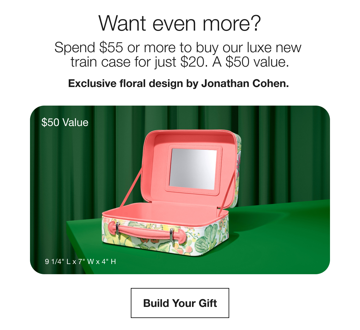Want even more? | Spend $55 or more to buy our luxe new train case for just $20. A $50 value. | Exclusive floral design by Jonathan Cohen. | $50 Value | Build Your Gift