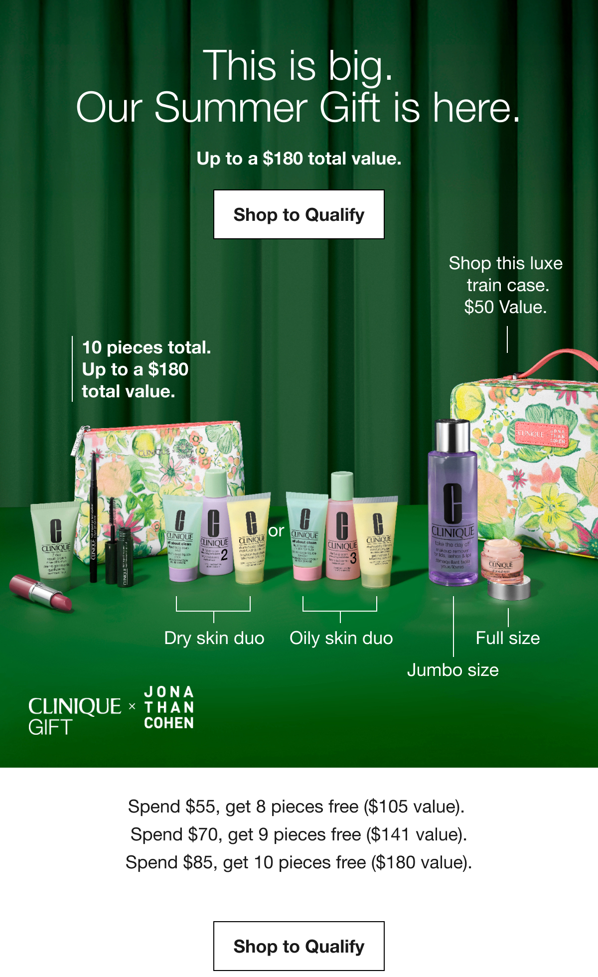 This is big. Our Summer Gift is here. Up to a $180 total value. Shop to Qualify | 10 pieces total. Up to a $180 total value. | Dry skin duo | Oily skin duo | Full size | Jumbo size | Shop this luxe train case. $50 Value. CLINIQUE GIFT X JONATHAN COHEN | Spend $55, get 8 pieces free ($105 value). Spend $70, get 9 pieces free ($141 value). Spend $85, get 10 pieces free ($180 value). Shop to Qualify
