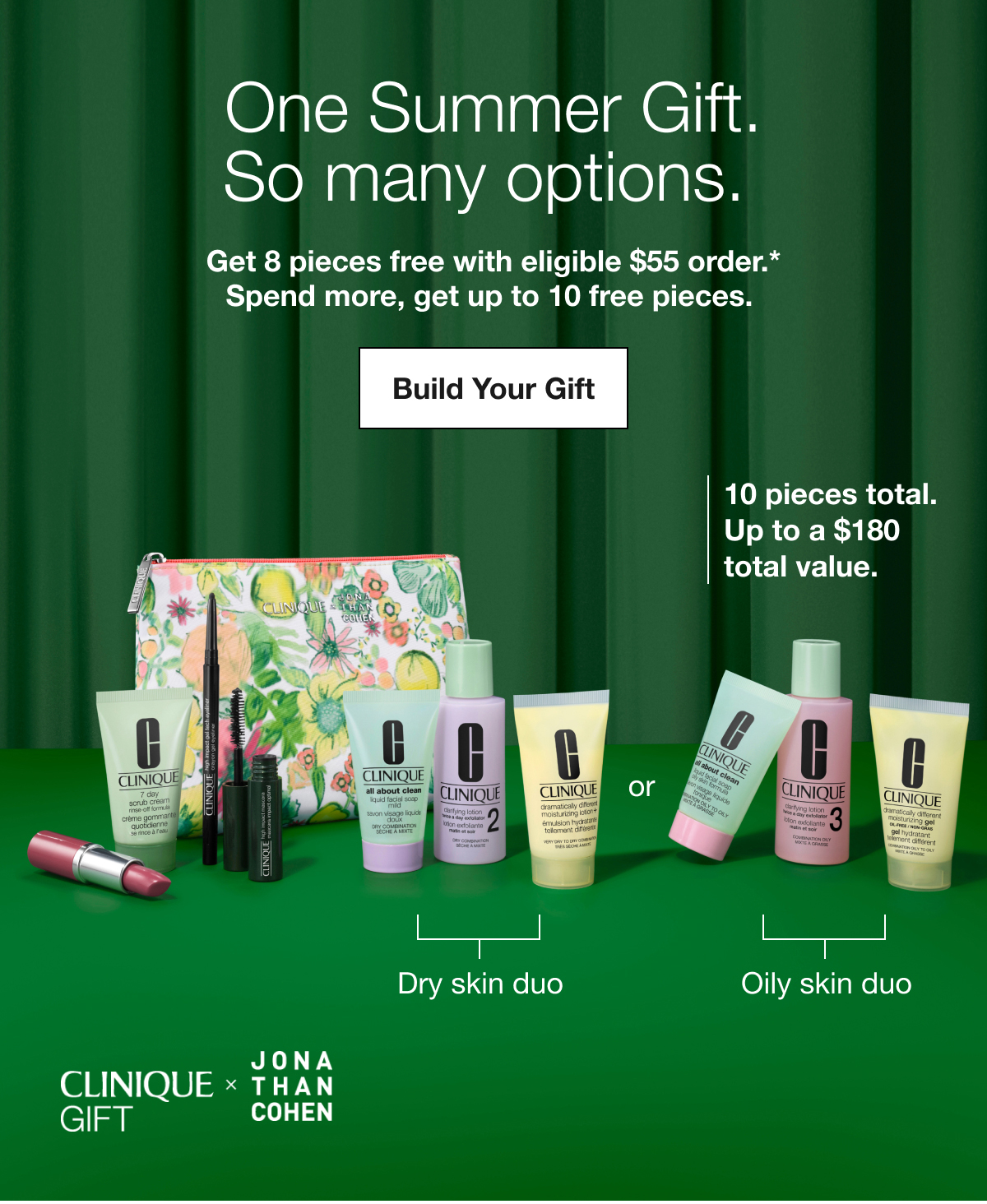 One Summer Gift. So many options. | Get 8 pieces free with eligible $55 order.* Spend more, get up to 10 free pieces. | Build Your Gift | 10 pieces total. Up to a $180  total value. | Dry skin duo or Oily skin duo | CLINIQUE GIFT x JONA THAN COHEN