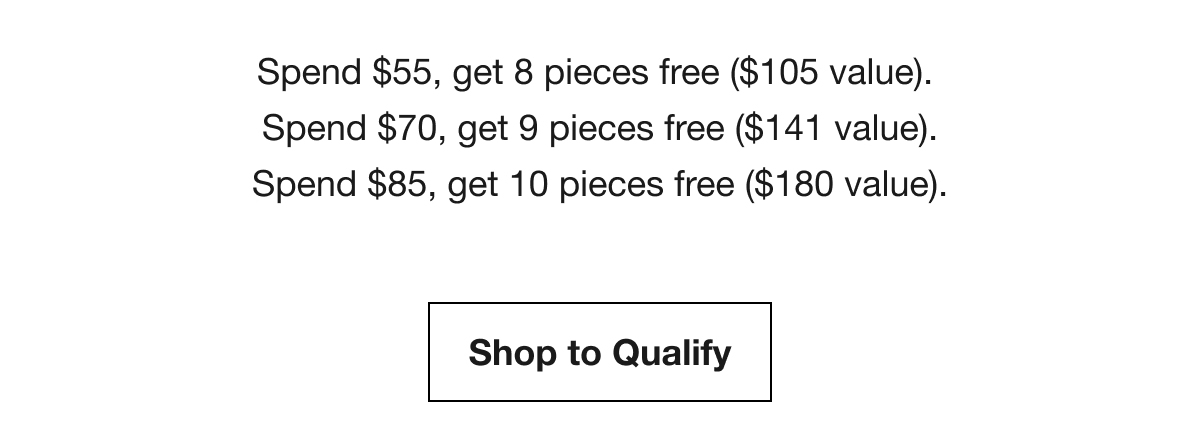 Spend $55, get 8 pieces free ($105 value). | Spend $70, get 9 pieces free ($141 value). | Spend $85, get 10 pieces free ($180 value). | Shop to Qualify