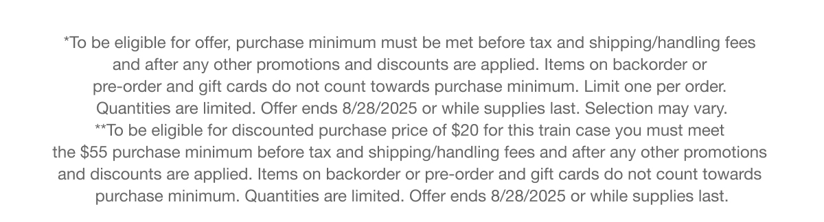 *To be eligible for offer, purchase minimum must be met before tax and shipping/handling fees  and after any other promotions and discounts are applied. Items on backorder or  pre-order and gift cards do not count towards purchase minimum. Limit one per order.  Quantities are limited. Offer ends 8/28/2025 or while supplies last. Selection may vary. | **To be eligible for discounted purchase price of $20 for this train case you must meet  the $55 purchase minimum before tax and shipping/handling fees and after any other promotions  and discounts are applied. Items on backorder or pre-order and gift cards do not count towards  purchase minimum. Quantities are limited. Offer ends 8/28/2025 or while supplies last.