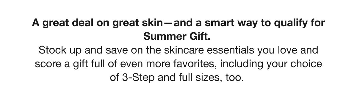 A great deal on great skin—and a smart way to qualify for Summer Gift. Stock up and save on the skincare essentials you love and score a gift full of even more favorites, including your choice of 3-Step and full sizes, too.