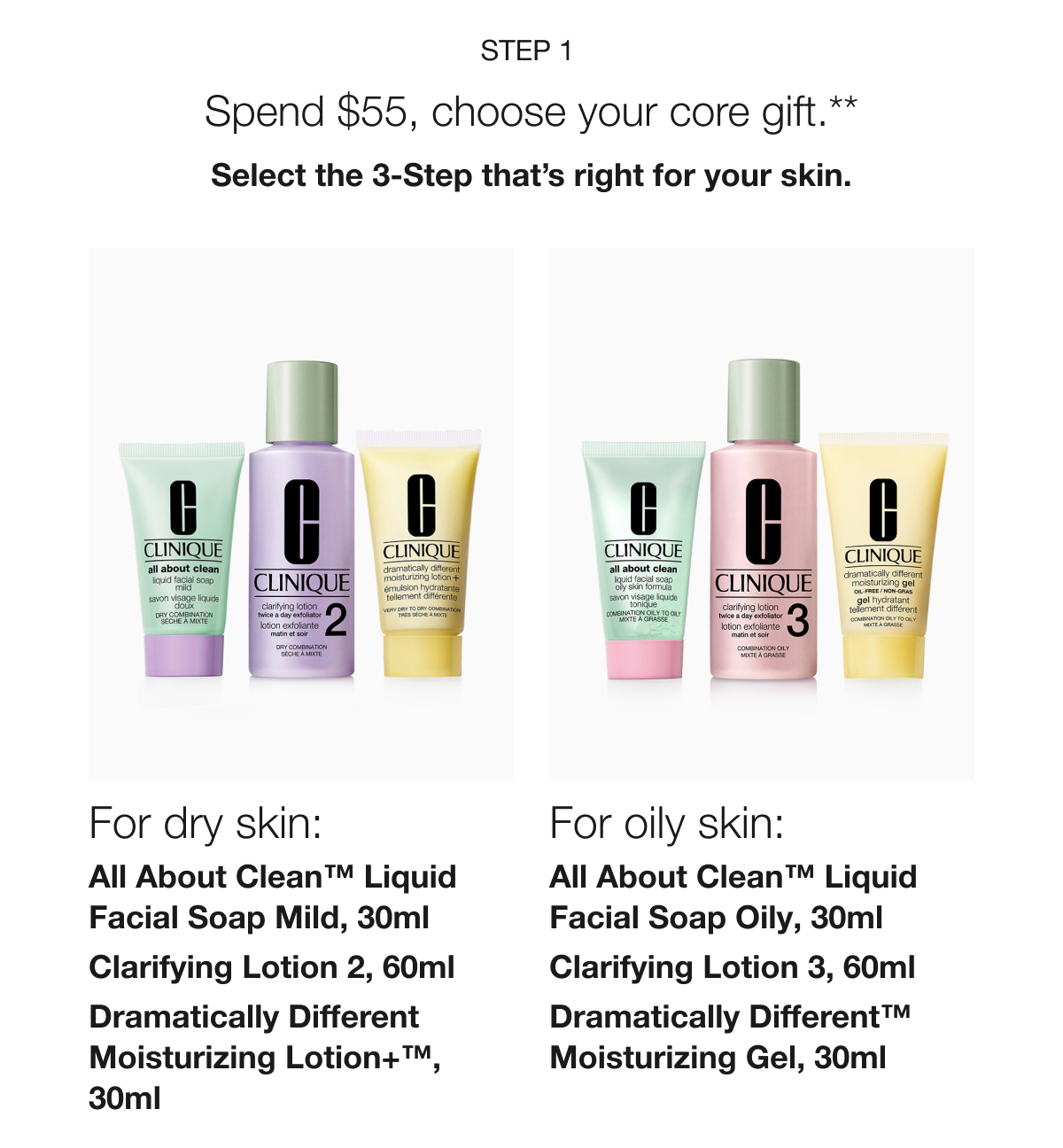Step 1 | Spend $55, choose your core gift.** | Select the 3-Step that’s right for your skin. For dry skin: | All About Clean™ Liquid Facial Soap Mild, 30ml | Clarifying Lotion 2, 60ml | Dramatically Different Moisturizing Lotion+™, 30ml | For oily skin: | All About Clean™ Liquid Facial Soap Oily, 30ml | Clarifying Lotion 3, 60ml | Dramatically Different™ Moisturizing Gel, 30ml