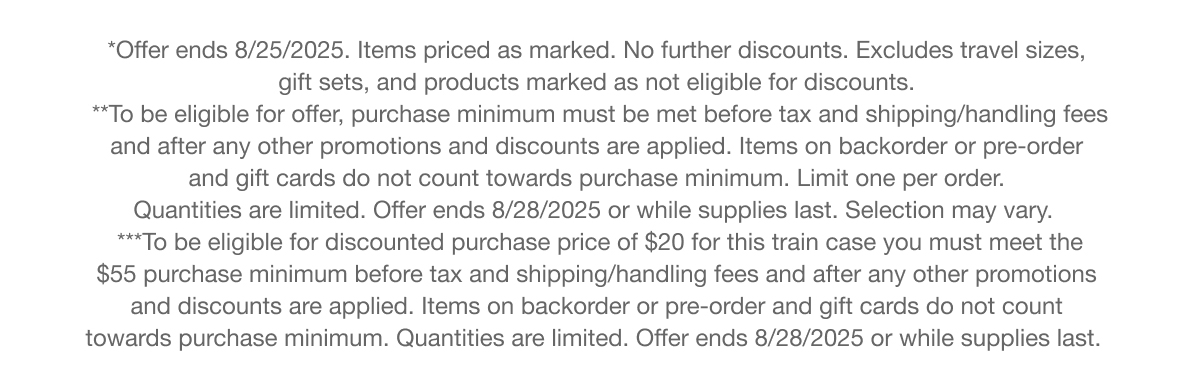 *Offer ends 8/25/2025. Items priced as marked. No further discounts. Excludes travel sizes, gift sets, and products marked as not eligible for discounts. | **To be eligible for offer, purchase minimum must be met before tax and shipping/handling fees and after any other promotions and discounts are applied. Items on backorder or pre-order and gift cards do not count towards purchase minimum. Limit one per order. Quantities are limited. Offer ends 8/28/2025 or while supplies last. Selection may vary. | ***To be eligible for discounted purchase price of $20 for this train case you must meet the $55 purchase minimum before tax and shipping/handling fees and after any other promotions and discounts are applied. Items on backorder or pre-order and gift cards do not count towards purchase minimum. Quantities are limited. Offer ends 8/28/2025 or while supplies last.