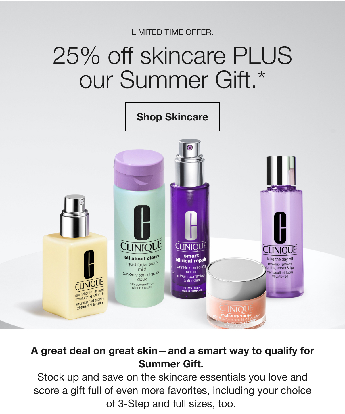 LIMITED TIME OFFER. | 25% off skincare PLUS our Summer Gift.* | Shop Skincare | A great deal on great skin-and a smart way to qualify for Summer Gift. | Stock up and save on the skincare essentials you love and score a gift full of even more favorites, including your choice of 3-Step and full sizes, too.