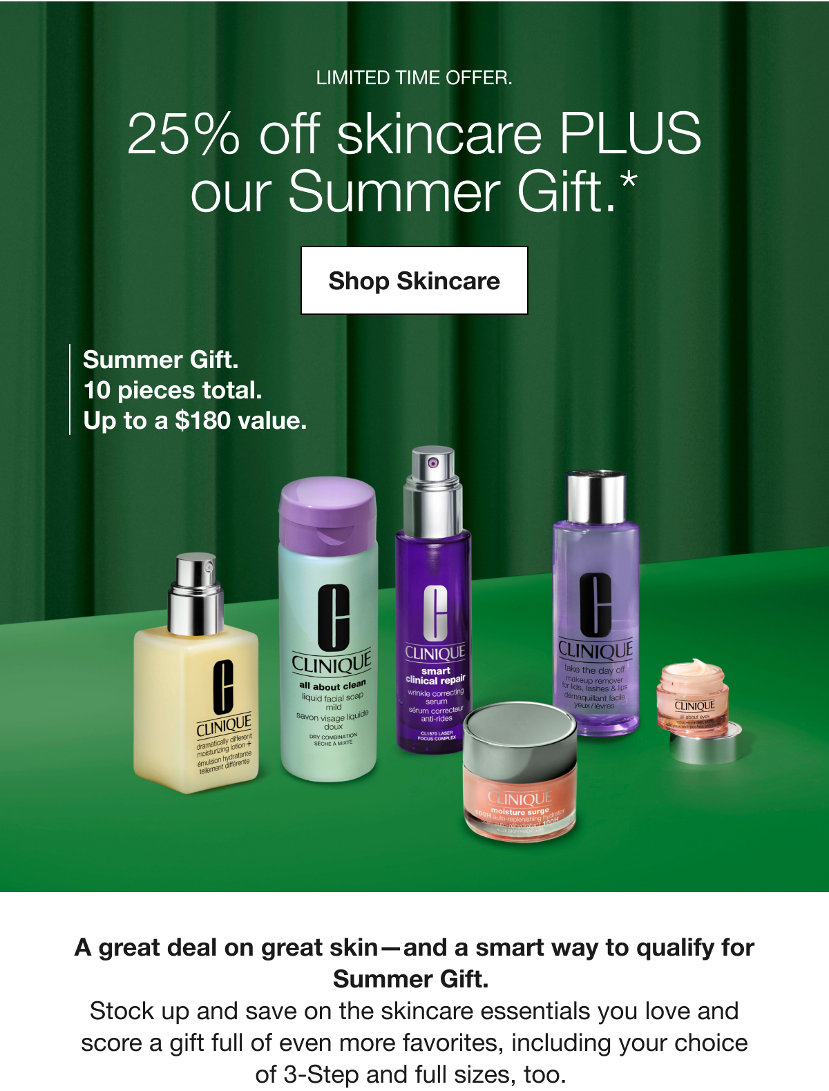 LIMITED TIME OFFER. | 25% off skincare PLUS our Summer Gift.* | Shop Skincare | Summer Gift. 10 pieces total. | Up to a $180 value. | A great deal on great skin-and a smart way to qualify for Summer Gift. Stock up and save on the skincare essentials you love and score a gift full of even more favorites, including your choice of 3-Step and full sizes, too.