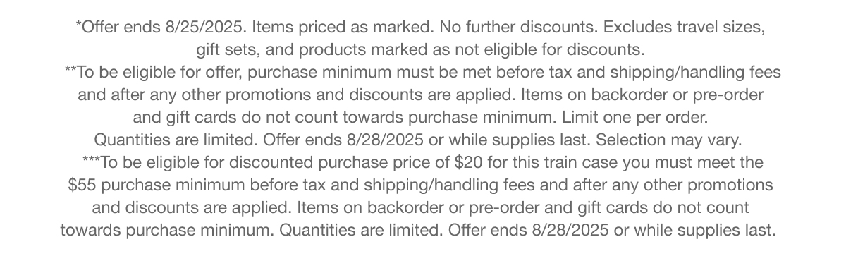 *Offer ends 8/25/2025. Items priced as marked. No further discounts. Excludes travel sizes, gift sets, and products marked as not eligible for discounts. | **To be eligible for offer, purchase minimum must be met before tax and shipping/handling fees and after any other promotions and discounts are applied. Items on backorder or pre-order and gift cards do not count towards purchase minimum. Limit one per order. Quantities are limited. Offer ends 8/28/2025 or while supplies last. Selection may vary. | ***To be eligible for discounted purchase price of $20 for this train case you must meet the $55 purchase minimum before tax and shipping/handling fees and after any other promotions and discounts are applied. Items on backorder or pre-order and gift cards do not count towards purchase minimum. Quantities are limited. Offer ends 8/28/2025 or while supplies last.