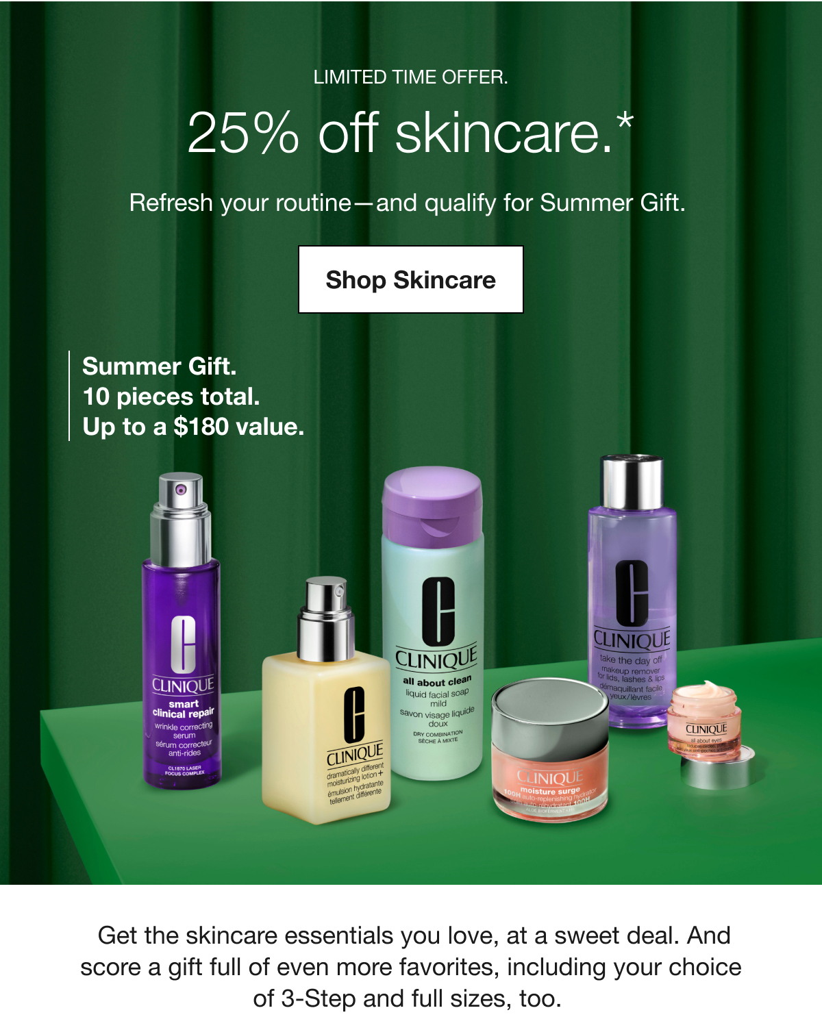 LIMITED TIME OFFER. | 25% off skincare.* | Refresh your routine-and qualify for Summer Gift. | Shop Skincare | Summer Gift. 10 pieces total. Up to a $180 value. | Get the skincare essentials you love, at a sweet deal. And score a gift full of even more favorites, including your choice of 3-Step and full sizes, too.