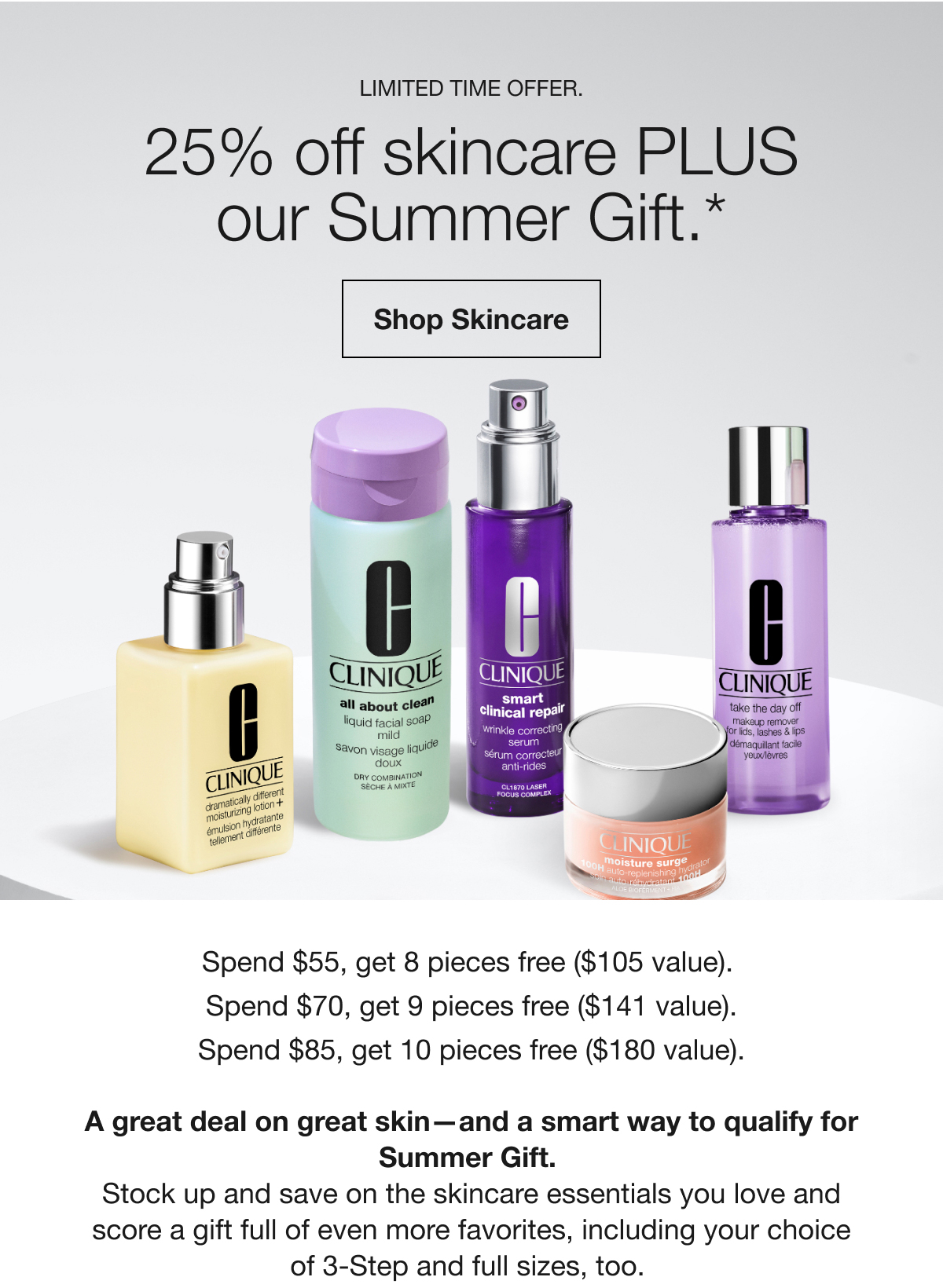 LIMITED TIME OFFER. | 25% off skincare PLUS our Summer Gift.* | Shop Skincare | Spend $55, get 8 pieces free ($105 value). Spend $70, get 9 pieces free ($141 value). Spend $85, get 10 pieces free ($180 value). A great deal on great skin-and a smart way to qualify for Summer Gift. | Stock up and save on the skincare essentials you love and score a gift full of even more favorites, including your choice of 3-Step and full sizes, too.