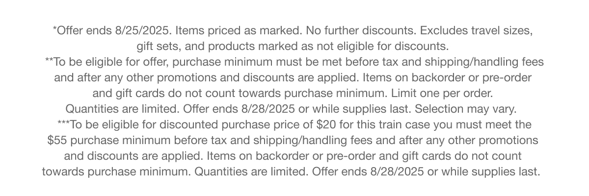 *Offer ends 8/25/2025. Items priced as marked. No further discounts. Excludes travel sizes, gift sets, and products marked as not eligible for discounts. | **To be eligible for offer, purchase minimum must be met before tax and shipping/handling fees and after any other promotions and discounts are applied. Items on backorder or pre-order and gift cards do not count towards purchase minimum. Limit one per order. Quantities are limited. Offer ends 8/28/2025 or while supplies last. Selection may vary. | ***To be eligible for discounted purchase price of $20 for this train case you must meet the $55 purchase minimum before tax and shipping/handling fees and after any other promotions and discounts are applied. Items on backorder or pre-order and gift cards do not count towards purchase minimum. Quantities are limited. Offer ends 8/28/2025 or while supplies last.