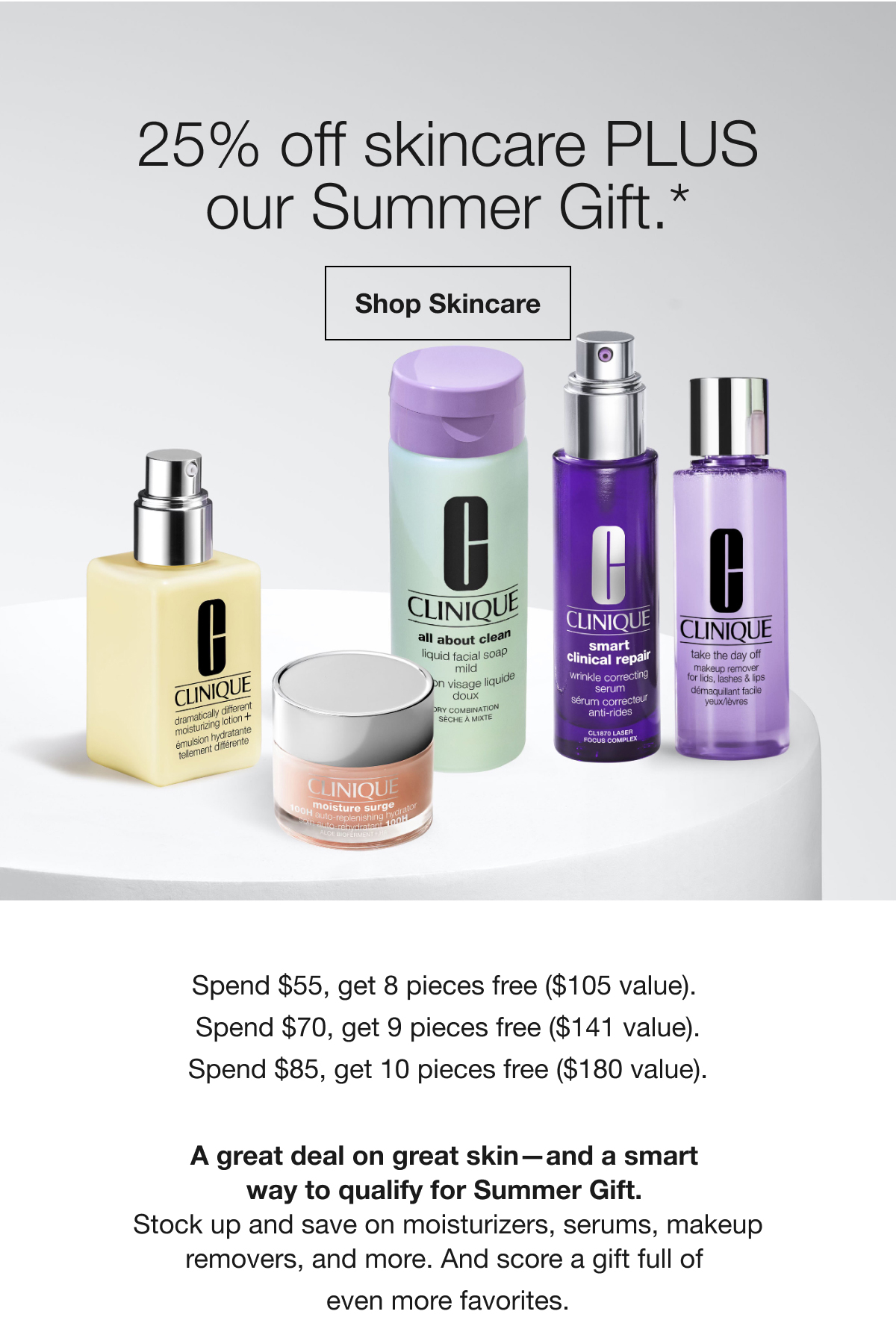 25% off skincare PLUS our Summer Gift.* | Shop Skincare | Spend $55, get 8 pieces free ($105 value). Spend $70, get 9 pieces free ($141 value). Spend $85, get 10 pieces free ($180 value). A great deal on great skin-and a smart way to qualify for Summer Gift. | Stock up and save on moisturizers, serums, makeup removers, and more. And score a gift full of even more favorites.