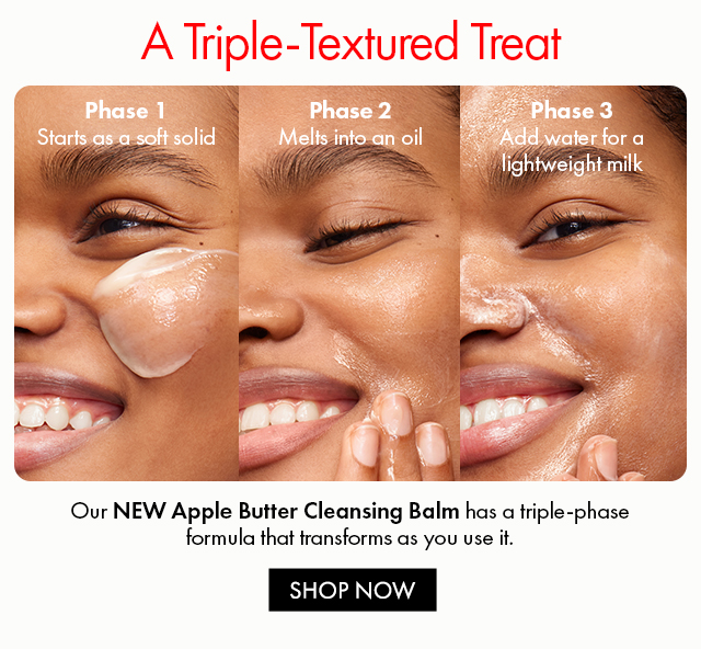 A Triple-Textured Treat | Phase 1 Starts as a soft solid | Phase 2 Melts into an oil | Phase 3 Add water for a lightweight milk | Our NEW Apple Butter Cleansing Balm has a triple-phase formula that transforms as you use it. | SHOP NOW