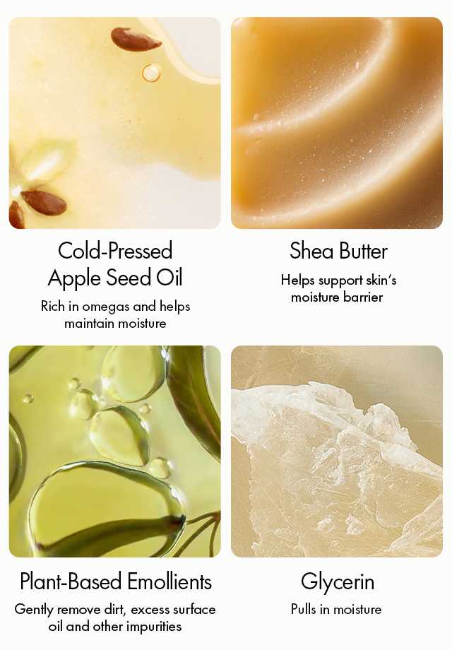 Cold-Pressed Apple Seed Oil | Rich in omegas and helps maintain moisture | Shea Butter | Helps support skin’s moisture barrier | Plant-Based Emollients | Gently remove dirt, excess surface oil and other impurities | Glycerin | Pulls in moisture