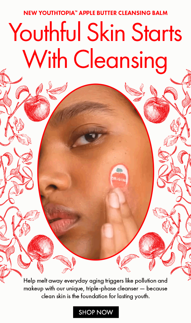 NEW YOUTHTOPIA™ APPLE BUTTER CLEANSING BALM Youthful Skin Starts With Cleansing Help melt away everyday aging triggers like pollution and makeup with our unique, triple-phase cleanser - because clean skin is the foundation for lasting youth. SHOP NOW
