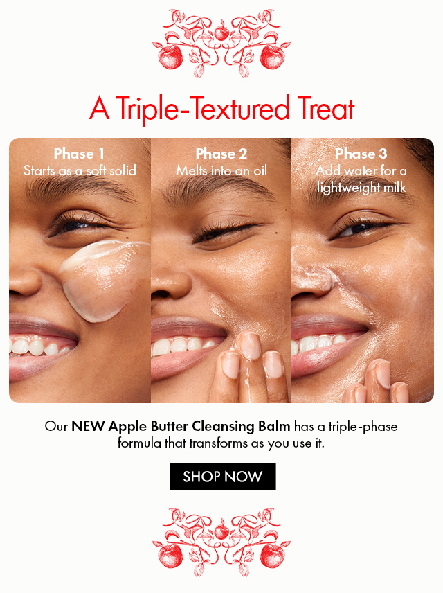A Triple-Textured Treat Phase 1 Starts as a soft solid Phase 2 Melts into an oil Phase 3 Add water for a lightweight milk Our NEW Apple Butter Cleansing Balm has a triple-phase formula that transforms as you use it. SHOP NOW