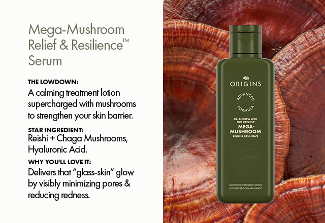 Mega‑Mushroom Relief & Resilience™ Serum | The Lowdown: | A calming treatment lotion supercharged with mushrooms to strengthen your skin barrier. | Star Ingredient: Reishi + Chaga Mushrooms, Hyaluronic Acid. | Why You'll Love It: Delivers that “glass‑skin” glow by visibly minimizing pores & reducing redness.