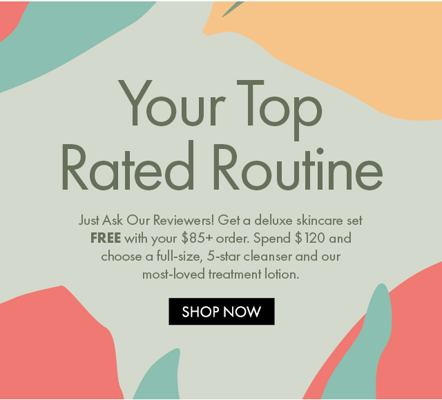 Your Top Rated Routine | Just Ask Our Reviewers! Get a deluxe skincare set FREE with your $85+ order. Spend $120 and choose a full-size, 5-star cleanser and our most-loved treatment lotion. | SHOP NOW