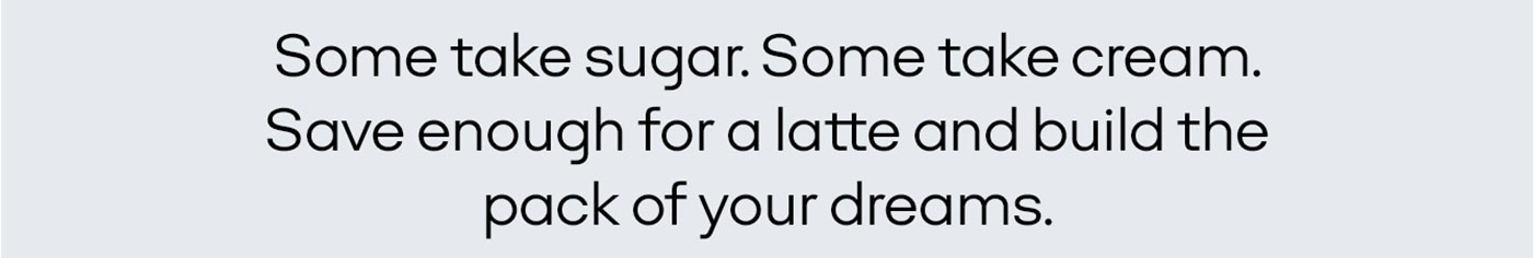 Some take sugar. Some take cream. Save enough for a latte and build the pack of your dreams.
