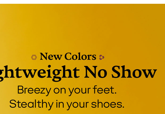 New Colors Lightweight No Show Breezy on your feet. Stealthy in your shoes.