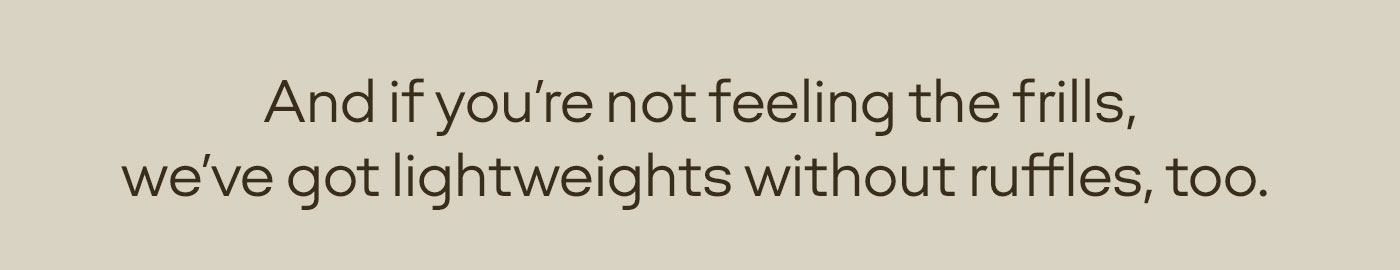 And if you're not feeling the frills, we've got lightweights without ruffles, too.