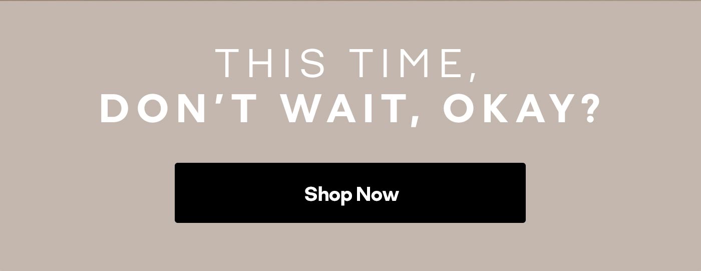 THIS TIME, DON'T WAIT, OKAY? Shop Now