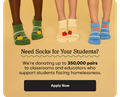 Need Socks for Your Students? | We're donating up to 350,000 pairs to classrooms and educators who support students facing homelessness. | Apply Now