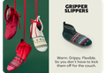GRIPPER SLIPPERS Warm. Grippy. Flexible. So you don't have to kick them off for the couch.