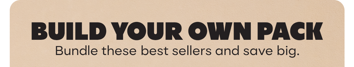 BUILD YOUR OWN PACK | Bundle these best sellers and save big.