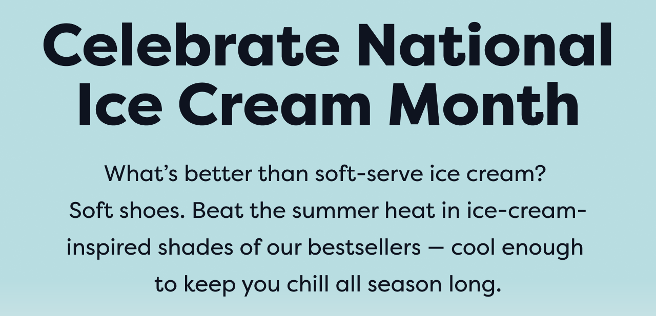 Celebrate National Ice Cream Month | What's better than soft-serve ice cream? Soft shoes. Beat the summer heat in ice-cream-inspired shades of our bestsellers - cool enough to keep you chill all season long.