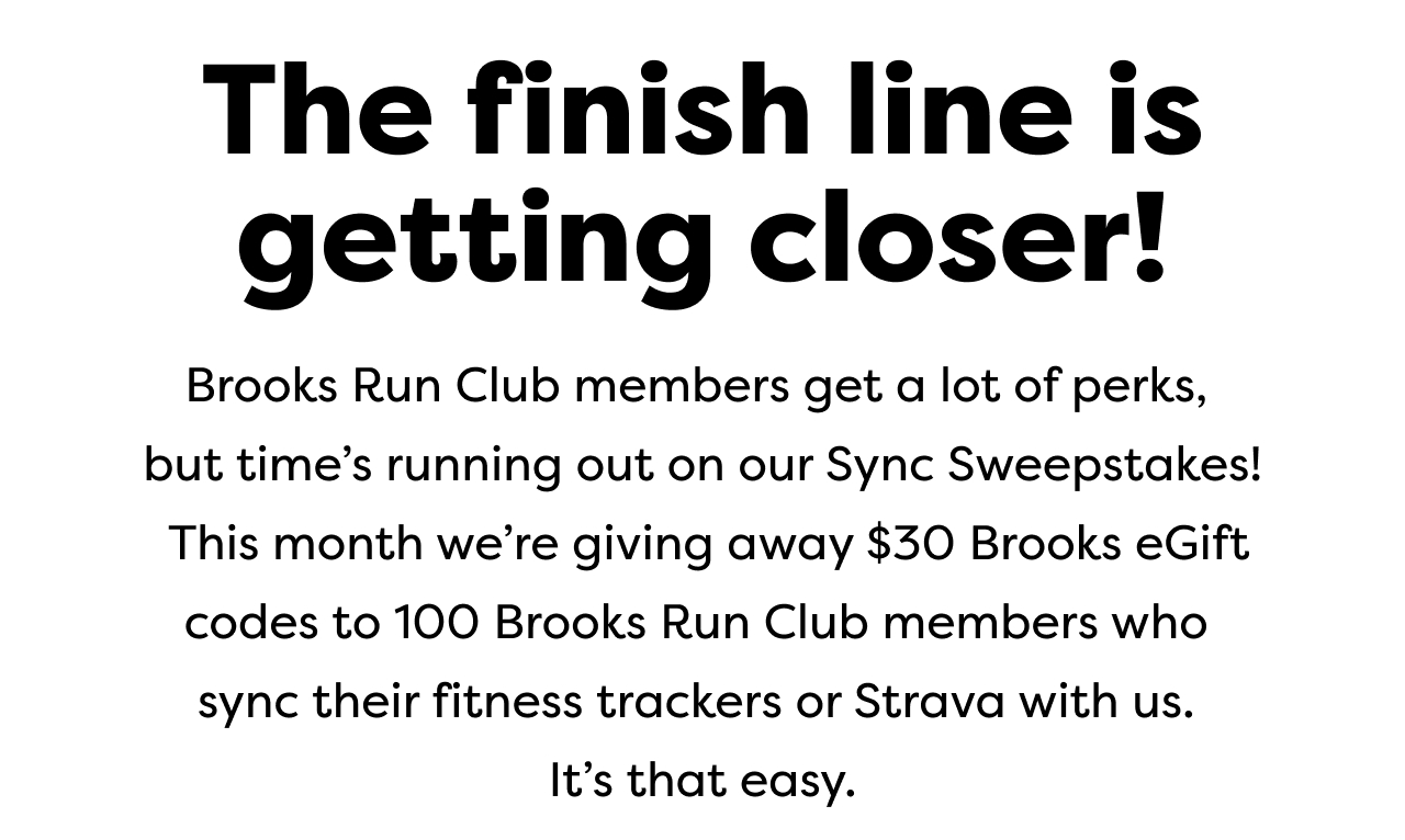 The finish line is getting closer! | Brooks Run Club members get a lot of perks, but time's running out on our Sync Sweepstakes! This month we're giving away $30 Brooks eGift codes to 100 Brooks Run Club members who sync their fitness trackers or Strava with us. It's that easy.