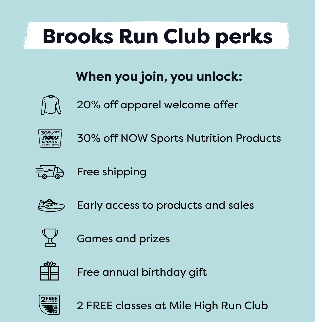 Brooks Run Club perks | When you join, you unlock: | 20% off apparel welcome offer | 30% off NOW Sports Nutrition Products | Free shipping | Early access to products and sales | Games and prizes | Free annual birthday gift | 2 FREE classes at Mile High Run Club