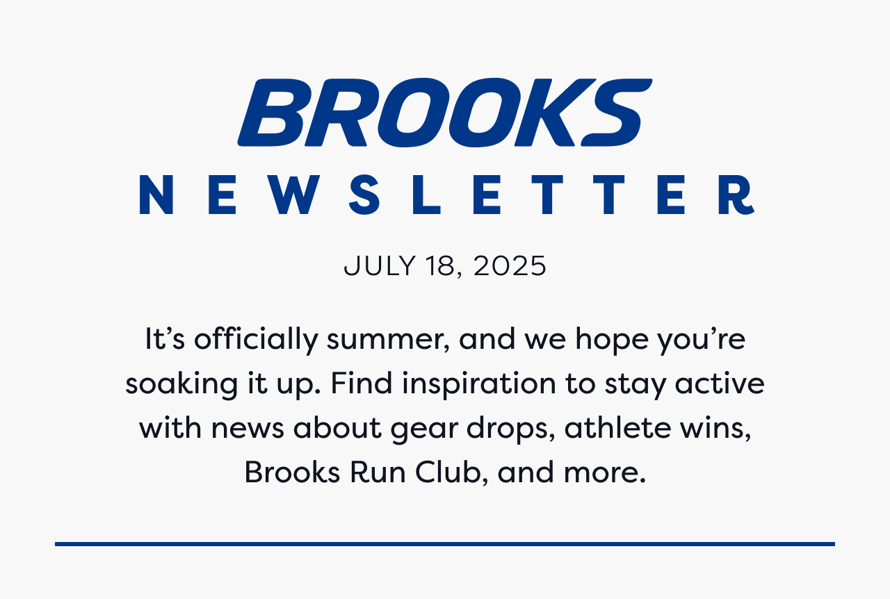 BROOKS NEWSLETTER | JULY 18, 2025 | It's officially summer, and we hope you're soaking it up. Find inspiration to stay active with news about gear drops, athlete wins, Brooks Run Club, and more.