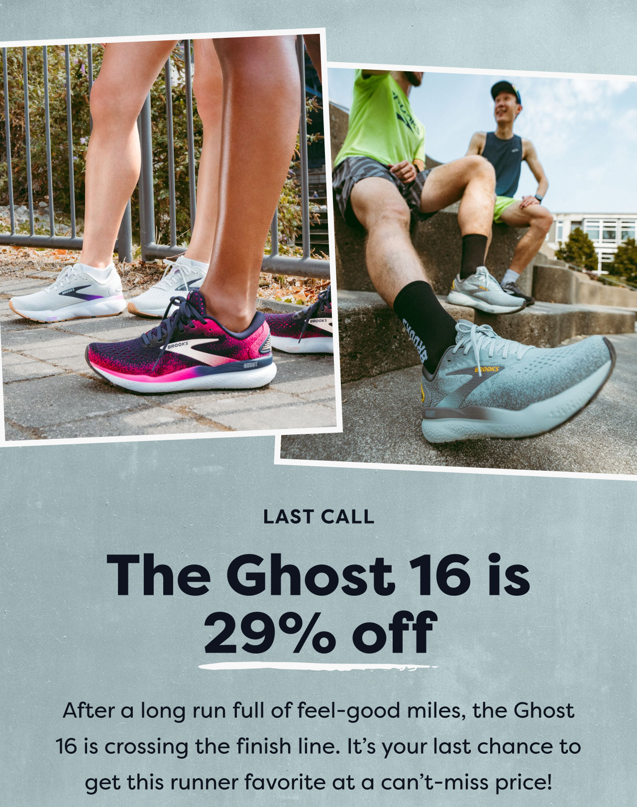 LAST CALL | The Ghost 16 is 29% off | After a long run full of fell-good miles, the Ghost 16 is crossing the finish line. It's your last chance to get this runner favorite at a can't-miss price!