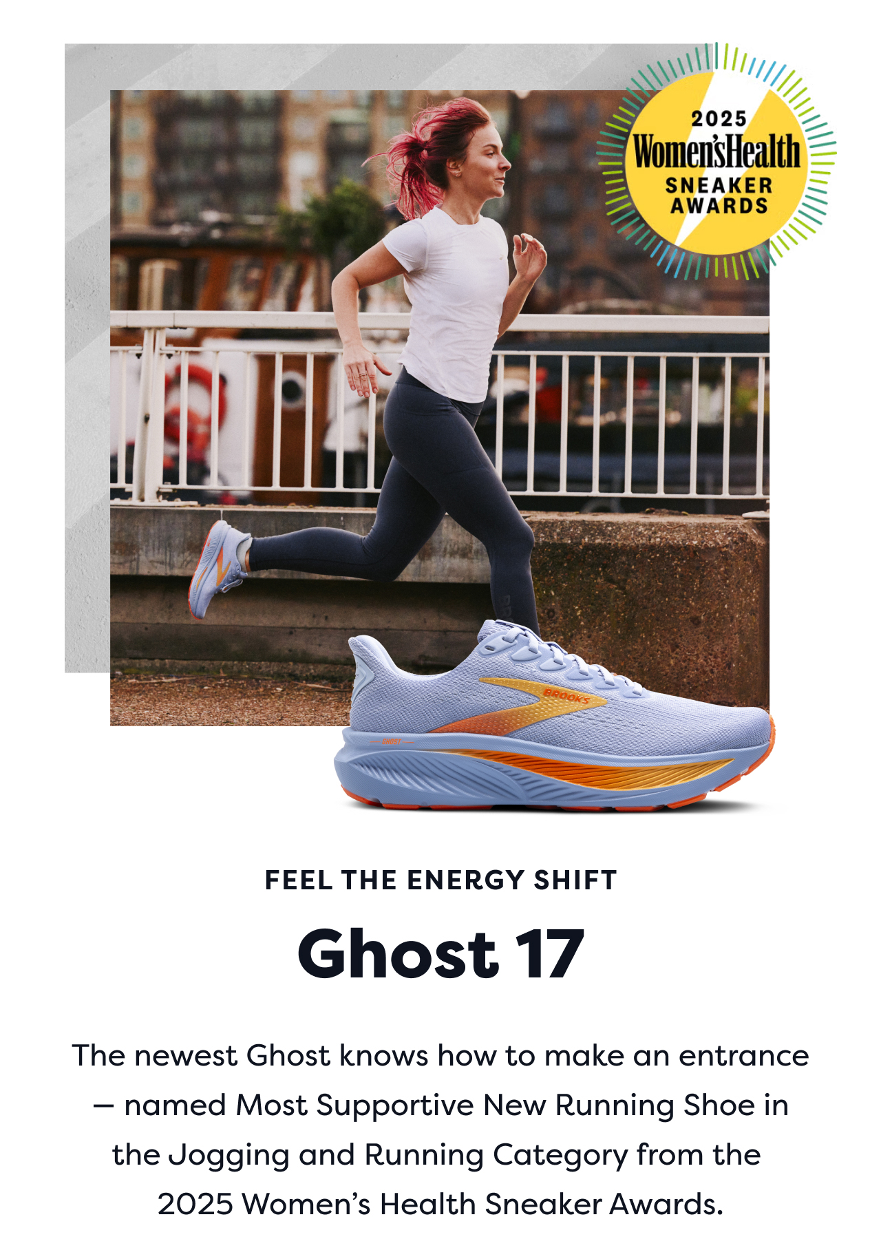 2025 Women's Health SNEAKER AWARDS | FEEL THE ENERGY SHIFT Ghost 17 | The newest Ghost knows how to make an entrance named Most Supportive New Running Shoe in the Jogging and Running Category from the 2025 Women's Health Sneaker Awards.