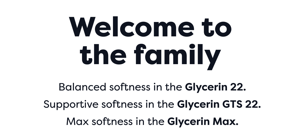 Welcome to the family | Balanced softness in the Glycerin 22. Supportive softness in the Glycerin GTS 22. Max softness in the Glycerin Max.