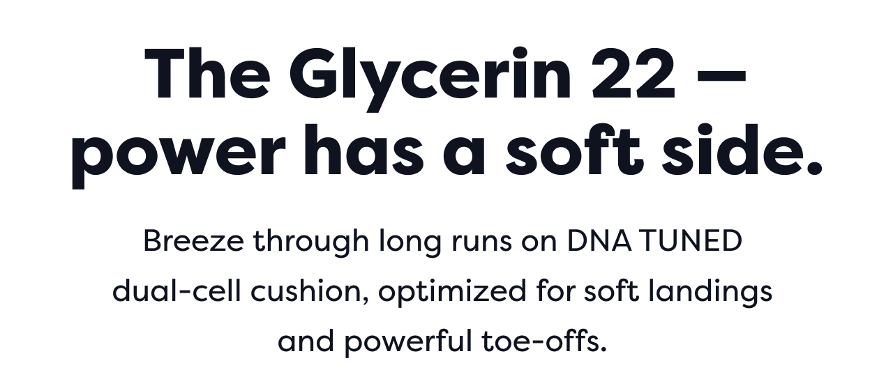 The Glycerin 22 – power has a soft side. Breeze through long runs on DNA TUNED dual-cell cushion, optimized for soft landings and powerful toe-offs.