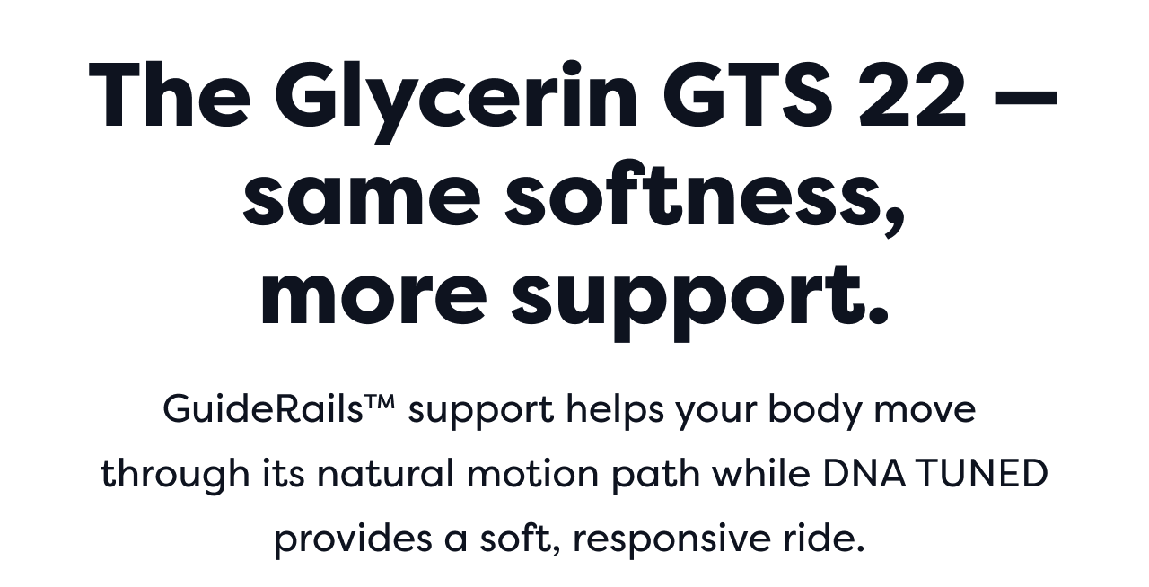 The Glycerin GTS 22 – same softness, more support. GuideRails™ support helps your body move through its natural motion path while DNA TUNED provides a soft, responsive ride.