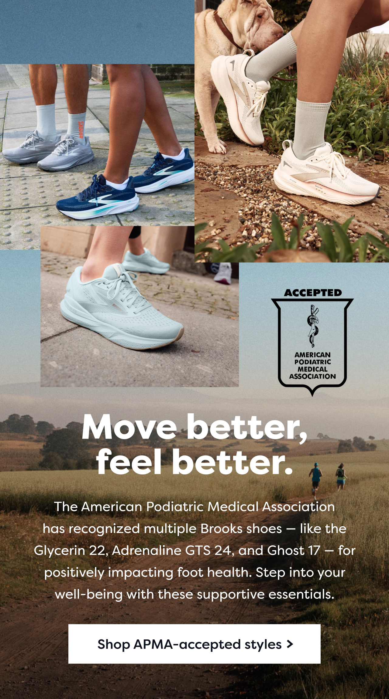 Move better, feel better. | The American Podiatric Medical Association has recognized multiple Brooks shoes - like the Glycerin 22, Adrenaline GTS 24, and Ghost 17 - for positively impacting foot health. Step into your well-being with these supportive essentials. | Shop APMA-accepted styles > | ACCEPTED AMERICAN PODIATRIC MEDICAL ASSOCIATION