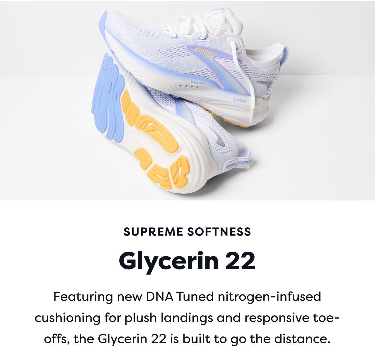 SUPREME SOFTNESS | Glycerin 22 | Featuring new DNA Tuned nitrogen-infused cushioning for plush landings and responsive toe-offs, the Glycerin 22 is built to go the distance.