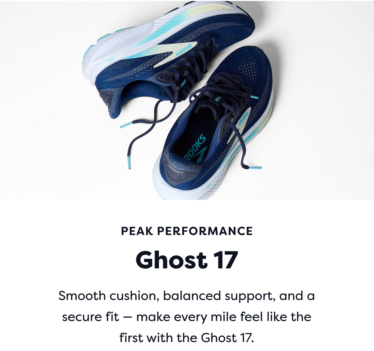 PEAK PERFORMANCE | Ghost 17 | Smooth cushion, balanced support, and a secure fit make every mile feel like the first with the Ghost 17.