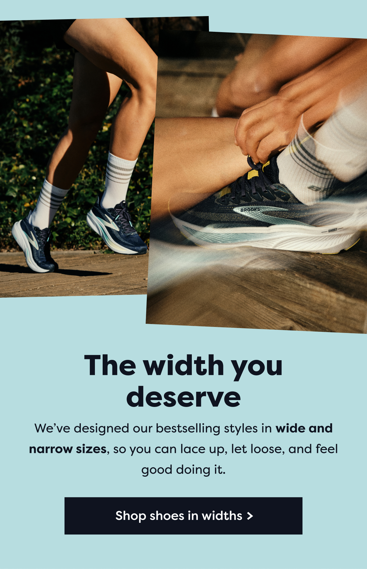 The width you deserve | We've designed our bestselling styles in wide and narrow sizes, so you can lace up, let loose, and feel good doing it. | Shop shoes in widths >