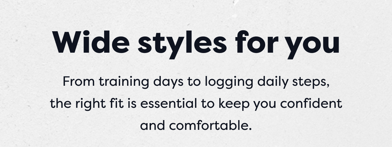 Wide styles for you | From training days to logging daily steps, the right fit is essential to keep you confident and comfortable.