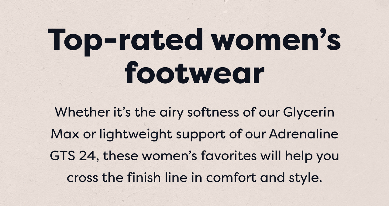 Top-rated women's footwear | Whether it's the airy softness of our Glycerin Max or lightweight support of our Adrenaline GTS 24, these women's favorites will help you cross the finish line in comfort and style.