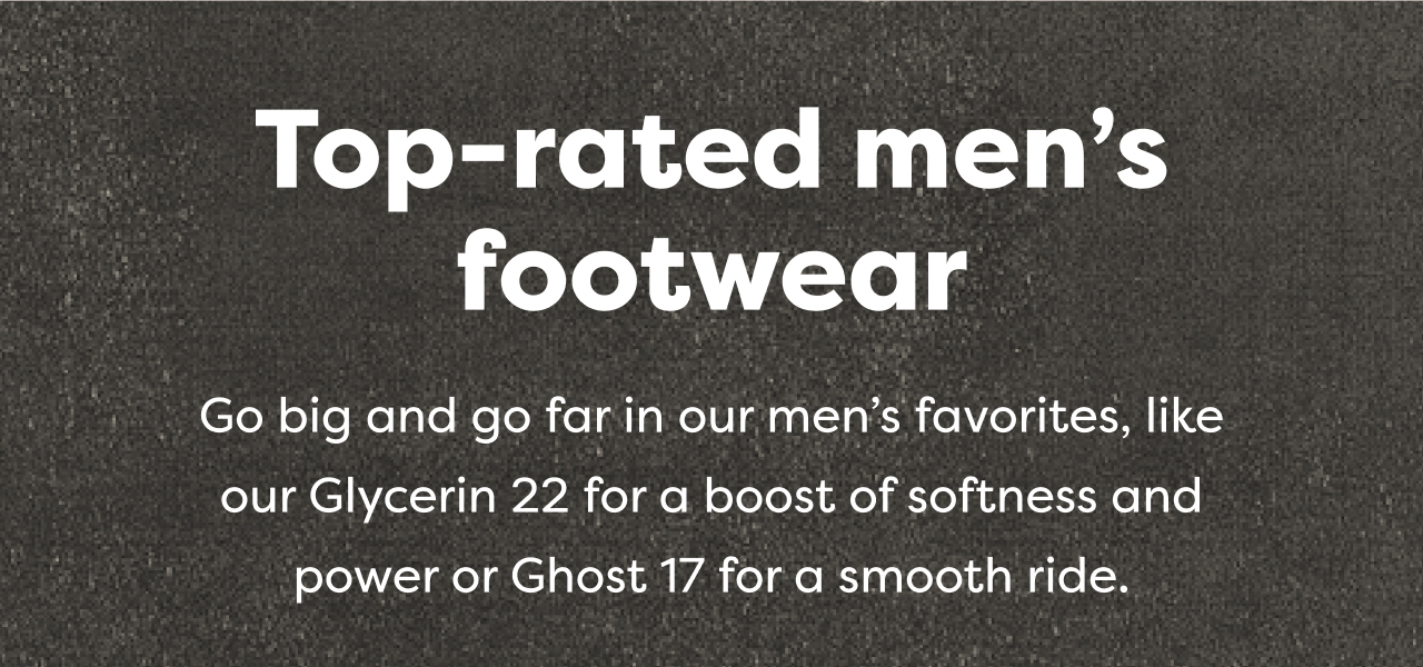 Top-rated men's footwear | Go big and go far in our men's favorites, like our Glycerin 22 for a boost of softness and power or Ghost 17 for a smooth ride.