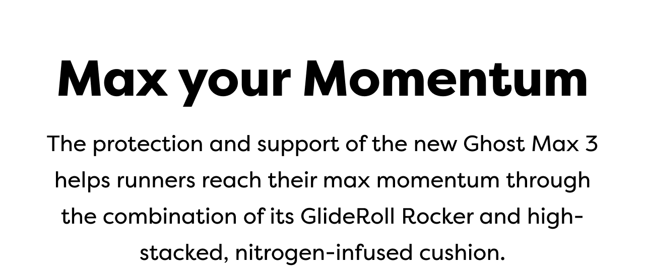 Max your Momentum | The protection and support of the new Ghost Max 3 helps runners reach their max momentum through the combination of its GlideRoll Rocker and high-stacked, nitrogen-infused cushion.