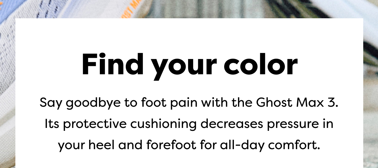 Find your color | Say goodbye to foot pain with the Ghost Max 3. Its protective cushioning decreases pressure in your heel and forefoot for all-day comfort.