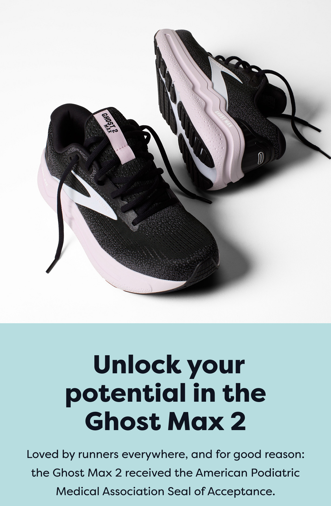 Unlock your potential in the Ghost Max 2 | Loved by runners everywhere, and for good reason: the Ghost Max 2 received the American Podiatric Medical Association Seal of Acceptance.